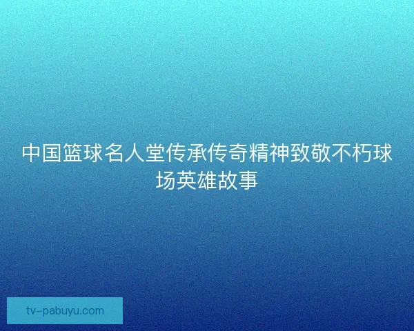 中国篮球名人堂传承传奇精神致敬不朽球场英雄故事 中国篮球名人堂传承传奇精神致敬不朽球场英雄故事