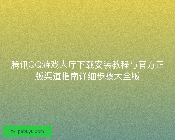 腾讯QQ游戏大厅下载安装教程与官方正版渠道指南详细步骤大全版