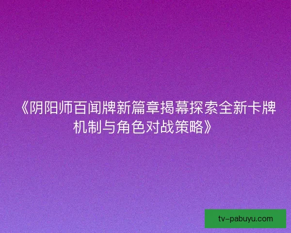 《阴阳师百闻牌新篇章揭幕探索全新卡牌机制与角色对战策略》 《阴阳师百闻牌新篇章揭幕探索全新卡牌机制与角色对战策略》