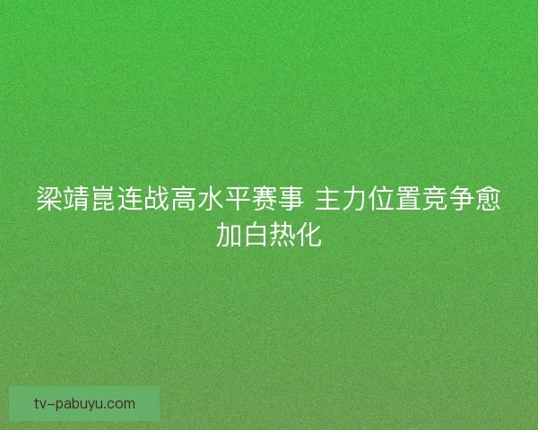 梁靖崑连战高水平赛事 主力位置竞争愈加白热化 梁靖崑连战高水平赛事 主力位置竞争愈加白热化
