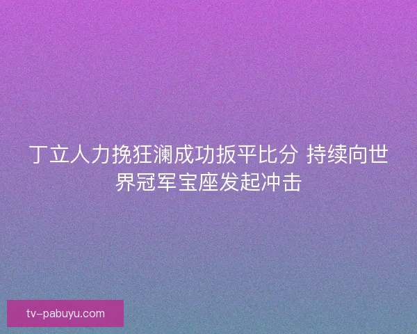 丁立人力挽狂澜成功扳平比分 持续向世界冠军宝座发起冲击