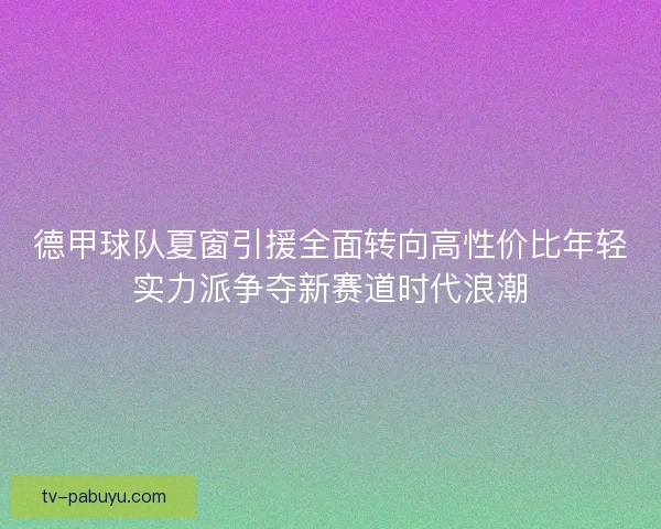 德甲球队夏窗引援全面转向高性价比年轻实力派争夺新赛道时代浪潮 德甲球队夏窗引援全面转向高性价比年轻实力派争夺新赛道时代浪潮