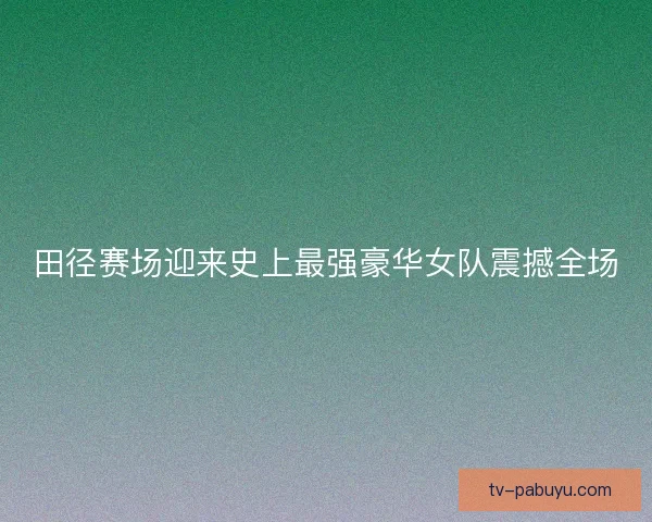 田径赛场迎来史上最强豪华女队震撼全场 田径赛场迎来史上最强豪华女队震撼全场