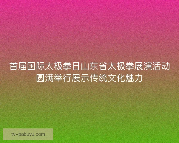 首届国际太极拳日山东省太极拳展演活动圆满举行展示传统文化魅力 首届国际太极拳日山东省太极拳展演活动圆满举行展示传统文化魅力