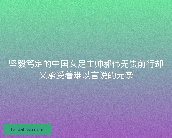 坚毅笃定的中国女足主帅郝伟无畏前行却又承受着难以言说的无奈 坚毅笃定的中国女足主帅郝伟无畏前行却又承受着难以言说的无奈