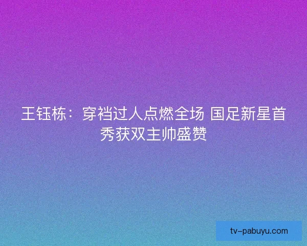 王钰栋：穿裆过人点燃全场 国足新星首秀获双主帅盛赞