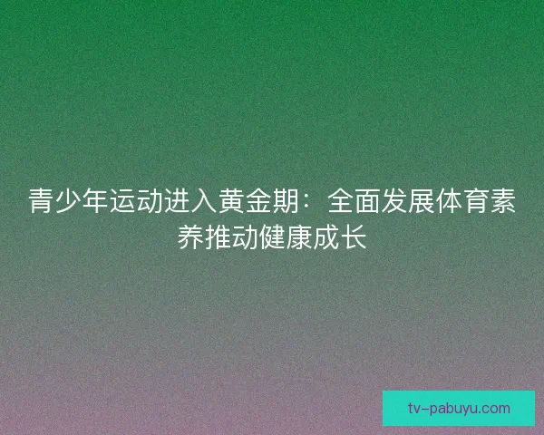 青少年运动进入黄金期:全面发展体育素养推动健康成长 青少年运动进入黄金期:全面发展体育素养推动健康成长