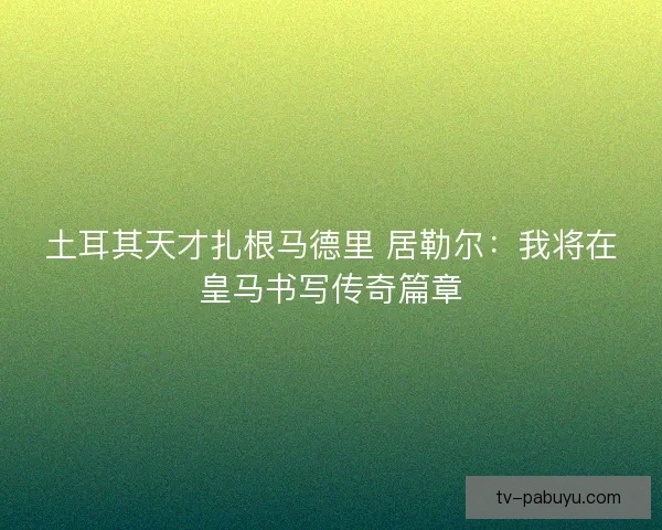 土耳其天才扎根马德里 居勒尔：我将在皇马书写传奇篇章