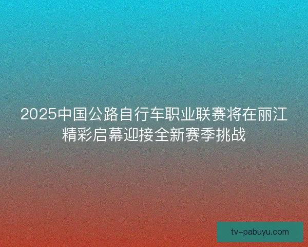 2025中国公路自行车职业联赛将在丽江精彩启幕迎接全新赛季挑战 2025中国公路自行车职业联赛将在丽江精彩启幕迎接全新赛季挑战